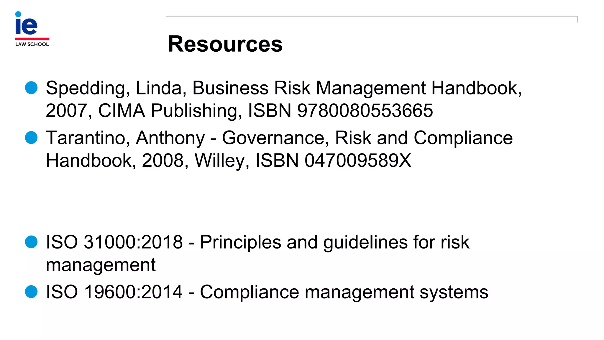 Resources
Spedding, Linda, Business Risk Management Handbook,
2007, CIMA Publishing, ISBN 9780080553665
Tarantino, Anthony - Governance, Risk and Compliance
Handbook, 2008, Willey, ISBN 047009589X
ISO 31000:2018 - Principles and guidelines for risk
management
ISO 19600:2014 - Compliance management systems
 