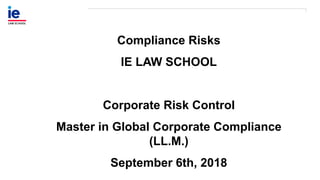 Compliance Risks
IE LAW SCHOOL
Corporate Risk Control
Master in Global Corporate Compliance
(LL.M.)
September 6th, 2018
 