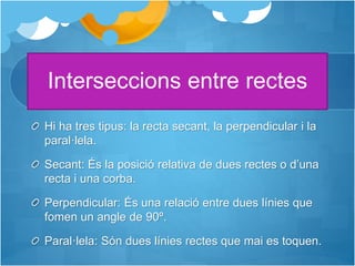 Interseccions entre rectes
Hi ha tres tipus: la recta secant, la perpendicular i la
paral·lela.
Secant: És la posició relativa de dues rectes o d’una
recta i una corba.
Perpendicular: És una relació entre dues línies que
fomen un angle de 90º.
Paral·lela: Són dues línies rectes que mai es toquen.
 