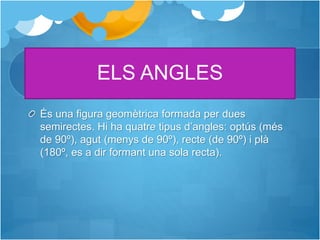ELS ANGLES
És una figura geomètrica formada per dues
semirectes. Hi ha quatre tipus d’angles: optús (més
de 90º), agut (menys de 90º), recte (de 90º) i plà
(180º, es a dir formant una sola recta).
 