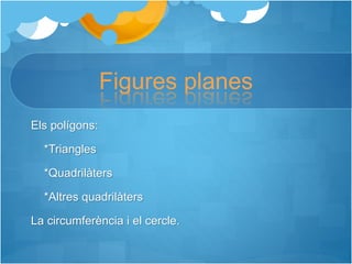 Figures planes
Els polígons:
*Triangles
*Quadrilàters
*Altres quadrilàters
La circumferència i el cercle.
 