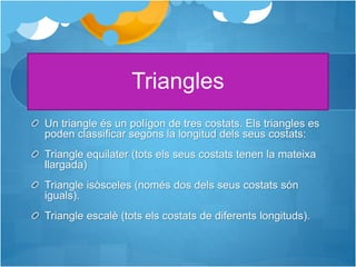 Triangles
Un triangle és un polígon de tres costats. Els triangles es
poden classificar segons la longitud dels seus costats:
Triangle equilater (tots els seus costats tenen la mateixa
llargada)
Triangle isòsceles (només dos dels seus costats són
iguals).
Triangle escalè (tots els costats de diferents longituds).
 