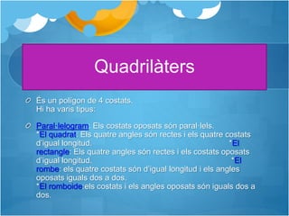 Quadrilàters
És un polígon de 4 costats.
Hi ha varis tipus:
Paral·lelogram: Els costats oposats són paral·lels.
*El quadrat: Els quatre angles són rectes i els quatre costats
d’igual longitud. *El
rectangle: Els quatre angles són rectes i els costats oposats
d’igual longitud. *El
rombe: els quatre costats són d’igual longitud i els angles
oposats iguals dos a dos.
*El romboide:els costats i els angles oposats són iguals dos a
dos.
 