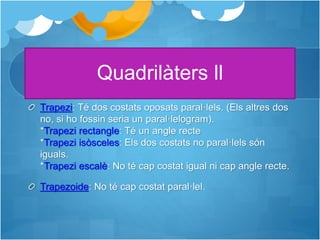 Quadrilàters ll
Trapezi: Té dos costats oposats paral·lels. (Els altres dos
no, si ho fossin seria un paral·lelogram).
*Trapezi rectangle: Té un angle recte
*Trapezi isòsceles: Els dos costats no paral·lels són
iguals.
*Trapezi escalè: No té cap costat igual ni cap angle recte.
Trapezoide: No té cap costat paral·lel.
 
