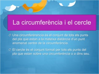 La circumferència i el cercle
Una circumferèrencia és el conjunt de tots els punts
del pla que estan a la mateixa distància d’un punt
anomenat centre de la circumferència.
El cercle és el conjunt format per tots els punts del
pla que estan sobre una circumferència o a dins seu.
 