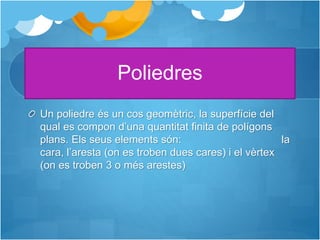 Poliedres
Un poliedre és un cos geomètric, la superfície del
qual es compon d’una quantitat finita de polígons
plans. Els seus elements són: la
cara, l’aresta (on es troben dues cares) i el vèrtex
(on es troben 3 o més arestes)
 