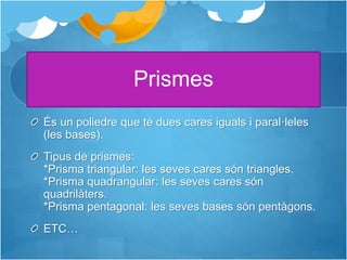 Prismes
És un poliedre que té dues cares iguals i paral·leles
(les bases).
Tipus de prismes:
*Prisma triangular: les seves cares són triangles.
*Prisma quadrangular: les seves cares són
quadrilàters.
*Prisma pentagonal: les seves bases són pentàgons.
ETC…
 