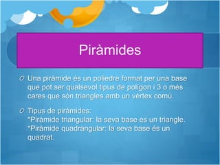 Piràmides
Una piràmide és un poliedre format per una base
que pot ser qualsevol tipus de polígon i 3 o més
cares que són triangles amb un vèrtex comú.
Tipus de piràmides:
*Piràmide triangular: la seva base es un triangle.
*Piràmide quadrangular: la seva base és un
quadrat.
 