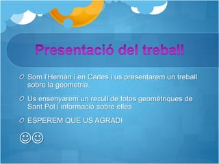 Som l’Hernán i en Carles i us presentarem un treball
sobre la geometria.
Us ensenyarem un recull de fotos geomètriques de
Sant Pol i informació sobre elles
ESPEREM QUE US AGRADI

 