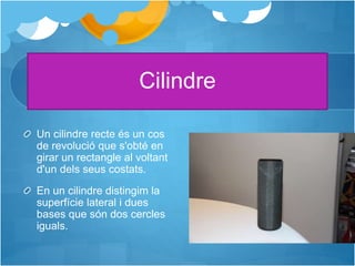 Cilindre
Un cilindre recte és un cos
de revolució que s'obté en
girar un rectangle al voltant
d'un dels seus costats.
En un cilindre distingim la
superfície lateral i dues
bases que són dos cercles
iguals.
 