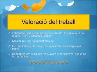 Valoració del treball
El treball ens ha costat dos dies acabar-lo. Tot i una mica de
gresca, l’hem aconseguit acabar.
Creiem que ens ha quedat prou bé.
La dificultat que hem tingut ha sigut trobar les imatges pel
poble.
Hem après vàries figures amb volum com el prisma, que ja no
ho recordàvem.

 