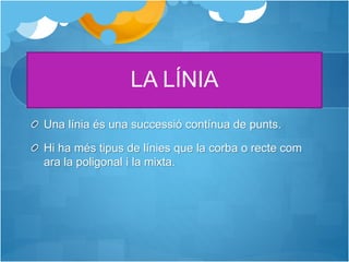LA LÍNIA
Una línia és una successió contínua de punts.
Hi ha més tipus de línies que la corba o recte com
ara la poligonal i la mixta.
 