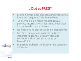 ¿Qué es PREZI? 
• Es una herramienta que crea presentaciones 
fuera del “esquema” de PowerPoint 
• Se asemeja a un mapa mental porque 
permite interrelacionar las ideas y destacar 
los puntos de mayor interés 
• No fracciona la presentación en diapositivas 
• Permite trabajar con cuadros de texto, 
importar imágenes, utilizar videos de 
YouTube, incluir presentaciones en 
PowerPoint 
• Es posible trabajar sin disponer de conexión 
a Internet. 
 