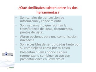 ¿Qué similitudes existen entre las dos 
herramientas? 
• Son canales de transmisión de 
información y conocimiento 
• Son instrumento que facilitan la 
transferencia de ideas, documentos, 
puntos de vista… 
• Abren opciones para una comunicación 
novedosa 
• Son accesibles de ser utilizadas tanto por 
su complejidad como por su costo 
• Presentan nuevas opciones para 
reemplazar o combinar su uso con 
presentaciones en PowerPoint 
 