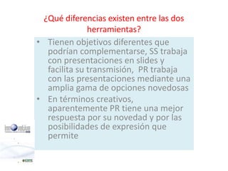 ¿Qué diferencias existen entre las dos 
herramientas? 
• Tienen objetivos diferentes que 
podrían complementarse, SS trabaja 
con presentaciones en slides y 
facilita su transmisión, PR trabaja 
con las presentaciones mediante una 
amplia gama de opciones novedosas 
• En términos creativos, 
aparentemente PR tiene una mejor 
respuesta por su novedad y por las 
posibilidades de expresión que 
permite 
