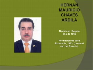 HERNAN
MAURICIO
CHAVES
ARDILA
Nacido en Bogotá
año de 1960
Formación de base
Economía, 1983, (Universi
dad del Rosario)
 