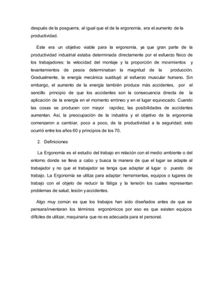 después de la posguerra, al igual que el de la ergonomía, era el aumento de la
productividad.
Este era un objetivo viable para la ergonomía, ya que gran parte de la
productividad industrial estaba determinada directamente por el esfuerzo físico de
los trabajadores: la velocidad del montaje y la proporción de movimientos y
levantamientos de pesos determinaban la magnitud de la producción.
Gradualmente, la energía mecánica sustituyó al esfuerzo muscular humano. Sin
embargo, el aumento de la energía también produce más accidentes, por el
sencillo principio de que los accidentes son la consecuencia directa de la
aplicación de la energía en el momento erróneo y en el lugar equivocado. Cuando
las cosas se producen con mayor rapidez, las posibilidades de accidentes
aumentan. Así, la preocupación de la industria y el objetivo de la ergonomía
comenzaron a cambiar, poco a poco, de la productividad a la seguridad; esto
ocurrió entre los años 60 y principios de los 70.
2. Definiciones
La Ergonomía es el estudio del trabajo en relación con el medio ambiente o del
entorno donde se lleva a cabo y busca la manera de que el lugar se adapte al
trabajador y no que el trabajador se tenga que adaptar al lugar o puesto de
trabajo. La Ergonomía se utiliza para adaptar: herramientas, equipos o lugares de
trabajo con el objeto de reducir la fátiga y la tensión los cuales representan
problemas de salud, lesión yaccidentes.
Algo muy común es que los trabajos han sido diseñados antes de que se
pensara/inventaran los términos ergonómicos por eso es que existen equipos
difíciles de utilizar, maquinaria que no es adecuada para el personal.
 