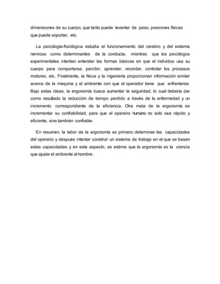 dimensiones de su cuerpo, que tanto puede levantar de peso, presiones físicas
que puede soportar, etc.
La psicología-fisiológica estudia el funcionamiento del cerebro y del sistema
nervioso como determinantes de la conducta, mientras que los psicólogos
experimentales intentan entender las formas básicas en que el individuo usa su
cuerpo para comportarse, percibir, aprender, recordar, controlar los procesos
motores, etc. Finalmente, la física y la ingeniería proporcionan información similar
acerca de la máquina y el ambiente con que el operador tiene que enfrentarse.
Bajo estas ideas, la ergonomía busca aumentar la seguridad, lo cual debería dar
como resultado la reducción de tiempo perdido a través de la enfermedad y un
incremento correspondiente de la eficiencia. Otra meta de la ergonomía es
incrementar su confiabilidad, para que el operario humano no solo sea rápido y
eficiente, sino también confiable.
En resumen, la labor de la ergonomía es primero determinar las capacidades
del operario y después intentar construir un sistema de trabajo en el que se basen
estas capacidades y en este aspecto, se estima que la ergonomía es la ciencia
que ajusta el ambiente al hombre.
 