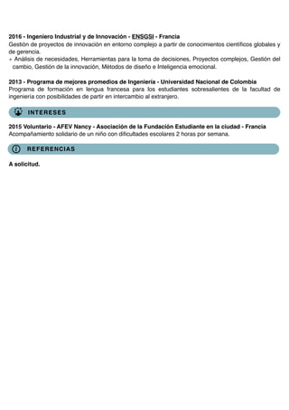 2016 - Ingeniero Industrial y de Innovación - ENSGSI - Francia
Gestión de proyectos de innovación en entorno complejo a partir de conocimientos cientíﬁcos globales y
de gerencia.
+ Análisis de necesidades, Herramientas para la toma de decisiones, Proyectos complejos, Gestión del
cambio, Gestión de la innovación, Métodos de diseño e Inteligencia emocional.
2013 - Programa de mejores promedios de Ingeniería - Universidad Nacional de Colombia
Programa de formación en lengua francesa para los estudiantes sobresalientes de la facultad de
ingeniería con posibilidades de partir en intercambio al extranjero.
2015 Voluntario - AFEV Nancy - Asociación de la Fundación Estudiante en la ciudad - Francia
Acompañamiento solidario de un niño con diﬁcultades escolares 2 horas por semana.
A solicitud.
INTERESES
REFERENCIAS
 