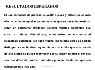 RESULTADOS ESPERADOS
PLAN DE NEGOCIOS 14
El uso constante de prensas de vestir nuevas y diferentes es más
efectivo cuando aquellas personas a las que se desea impresionar
están en constante alrededor. Existen muchos elementos que
crean un status determinado, entre estos se encuentra el
etiquetado ostentoso. No hace mucho, los tejidos caros se podían
distinguir a simple vista hoy en día, no hace falta que una prenda
de alto status se pueda reconocer por su mejor calidad o por que
sea mas difícil de producir que otras prendas; basta con que sea
evidentemente más cara.
 