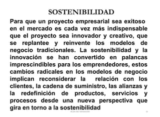 SOSTENIBILIDAD
Para que un proyecto empresarial sea exitoso
en el mercado es cada vez más indispensable
que el proyecto sea innovador y creativo, que
se replantee y reinvente los modelos de
negocio tradicionales. La sostenibilidad y la
innovación se han convertido en palancas
imprescindibles para los emprendedores, estos
cambios radicales en los modelos de negocio
implican reconsiderar la relación con los
clientes, la cadena de suministro, las alianzas y
la redefinición de productos, servicios y
procesos desde una nueva perspectiva que
gira en torno a la sostenibilidadPLAN DE NEGOCIOS 23
 