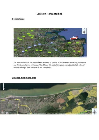 Location – area studied 125095797560General area 5324475421005 The area studied is in the north of Kent and east of London. It lies between Herne Bay in the west and Wantsum channel in the east. The cliffs on this part of the coast are subject to high rates of erosion making it ideal for study in this coursework. Detailed map of the area 61150502072640-895350167640 Question 1 – Geomorphological processes This section details different geomorphological processes that have been made on the cliffs. Weathering – rock expansion The crack shown is a result of rock expansion which is a type of physical weathering. Rock expansion is where part of a cliff is eroded which takes the pressure off other parts of the cliff. Then the rock above it expands and cracks form Weathering – Granular disintegration Granular disintegration is where rocks such as sandstone which are porous become saturated with water. Minerals inside the rock dissolve in the water and when the water evaporated the minerals form crystals inside the rock which push off flakes off rock. These flakes of rock have fallen down the cliff face and collected at the bottom of the cliff as shown in the photo.-333375466090  Physical Weathering and Chemical weathering -600075118745 When rain water runs down a cliff face (rain wash) over time it wears the rock creating rills, which are shown in the picture. When water freezes in these rills they expand as the water expands, this is called freeze thaw.   Rain water with dissolved carbon dioxide in it becomes acidic and will dissolve any rock which is more than 50% calcium carbonate such as limestone. Plant matter in the ground will increase the acidity of the rain water as more carbon dioxide dissolves into it. This process is called carbonation. Chemical weathering -742950186055 Iron in the rock has oxidised forming a red brown stain, this is oxidisation.  -371475533400Biological weathering Biological weathering is common on the cliffs as Sand Martins burrow holes into the cliff face. 1619251076325Biological weathering Roots of vegetation on the cliff force cracks to widen. This is biological weathering. Coastal erosion The rocks littered around the cave entrance are picked up when the tide comes in and thrown at the cliff, eroding it. This is called corrasion. Swash traps air in cracks in the rock. As the water is sucked away through back wash the pressure put on the air is realised causing it to rapidly expand making a small explosion. This widens the crack and is called hydraulic action  190501314450Coastal erosion Rock hit each other breaking off rock particles which smooths out the angular edges of the rocks. This is called attrition Erosion and formation of the cliffs -6000752882900-5143503825875-63817525400The cliffs are constantly eroded by the waves from the sea. The factors that affect the force of the waves are the strength of the wind, how long it blows for and the distance it blows over.  The cliffs of Herne Bay are exposed to a very large fetch, shown in the diagram below. The arrow represents a possible direction of the wind. Once the wave reaches shallower water it will start to break and the swash will run up the beach and may reach the cliff, eroding it. The backwash will then drag beach material back down the beach.  According to the direction of the wind, beach material is moved up and down the beach; this is called long shore drift and is shown by the diagram on the left.  The waves undercut the cliffs and over time the raised section of the cliff will fall into the sea when there is no longer enough material underneath that section of the cliff to support it. Overtime the fallen material moves along the coast by long shore drift and is sucked into the sea by backwash.  19050381000Wave cut platforms This picture shows the extent of the erosion to the cliff. The rocks lying on the beach is a wave cut platform where the cliff once was. However over time the geomorphological process acting upon the cliff has pushed it back. The wave cut platform is evidence that the waves have undercut the cliff leaving, the unsupported upper section of the cliff which then falls away revealing the wave cut platform.  Resultant landforms  Cave -76200197485 Arch - in the future after further erosion the pillar or cliff in the middle may become a stack which there is currently none of at Herne Bay exam 