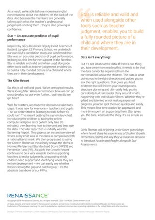 ©Copyright 2018 Renaissance Learning, Inc. All rights reserved. 020 7184 4000 www.renlearn.co.uk
All logos, designs, and brand names for Renaissance’s products and services, including but not limited to Accelerated Reader, and Renaissance are
trademarks of Renaissance Learning, Inc., and its subsidiaries, registered, common law, or pending registration in the United States and other countries.
Brooklyn | Fremont | Hood River | London | Madison | Minneapolis | San Francisco | Sydney | Toronto | Vancouver | Wisconsin Rapids
As a result, we’re able to have more meaningful
conversations about the children, off the back of the
data. And because the ‘numbers’ are generally
tallying with what the teacher’s professional
judgement is telling them… they’re also growing in
confidence.
Star – An accurate predictor of pupil
performance
Inspired by Gary Alexander Deputy Head Teacher of
Battle & Langton CE Primary School, we undertook
our own SATs correlation study and confirmed that
Star was an accurate predictor of pupil performance.
In doing so, this lent further support to the fact that
Star is reliable and valid and when used alongside
other tools such as teacher judgement, enables you
to build a fully rounded picture of a child and where
they are in their development.
The Killer Report
So, this is all well and good. We’ve seen great results.
We’re loving Star. We’re excited about how we can go
on to develop its use even further… but how did we
get here?
Well, for starters, we made the decision to take baby
steps. It was new for everyone – teachers and pupils
– so we committed to ‘learning to walk before we
could run’. This meant getting the system launched,
introducing the children to taking the online
computer-adaptive tests (which only take 20
minutes), then learning how to interpret and best use
the data. The killer report for us initially was the
Screening Report. This gave us an instant overview of
where every child was in the class in comparison with
a national benchmark. We then progressed to using
the Growth Report as this clearly shows the shifts in
Normed Referenced Standardised Score (NRSS) and
Percentile Rank (PR). As such, the Growth Report
continues to be a very valuable tool in supporting
teachers to make judgments, pinpointing which
children need support and identifying where they are
in their development – we can easily see whether
they’re closing the gap and catching up – it’s the
absolute backbone of our PPRs.
Star is reliable and valid and
when used alongside other
tools such as teacher
judgment, enables you to build
a fully rounded picture of a
child and where they are in
their development.
Data isn’t everything!
But it’s not all about the data. If there’s one thing
you take away from reading this, it needs to be that
the data cannot be separated from the
conversations about the children. The data is what
points you in the right direction and guides you to
ask the right questions. Star gives you hard
evidence that will inform your investigations,
structure planning and ultimately help you to
confidently build a broader story around what’s
happening with individual children. Whether they’re
gifted and talented or not making expected
progress, you can spot them so quickly and easily.
This means less time wasted on paperwork and
more time spent on supporting them. Star gives
you the data. You build the story. It’s as simple as
that.
Chris Thomas will be joining us for future guest blogs
where he will share his experiences of Student Growth
Percentiles (SGPs) and why they’ve made the decision
to introduce Accelerated Reader alongside Star
Assessments.
 