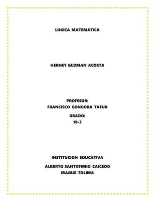 LOGICA MATEMATICA
HERNEY GUZMAN ACOSTA
PROFESOR:
FRANCISCO GONGORA TAFUR
GRADO:
10-3
INSTITUCION EDUCATIVA
ALBERTO SANTOFIMIO CAICEDO
IBAGUE-TOLIMA
 