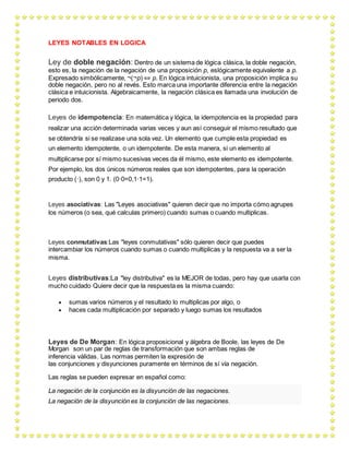 LEYES NOTABLES EN LOGICA
Ley de doble negación: Dentro de un sistema de lógica clásica, la doble negación,
esto es, la negación de la negación de una proposición p, eslógicamente equivalente a p.
Expresado simbólicamente, ¬(¬p) ⇔ p. En lógica intuicionista, una proposición implica su
doble negación, pero no al revés. Esto marca una importante diferencia entre la negación
clásica e intuicionista. Algebraicamente, la negación clásica es llamada una involución de
periodo dos.
Leyes de idempotencia: En matemática y lógica, la idempotencia es la propiedad para
realizar una acción determinada varias veces y aun así conseguir el mismo resultado que
se obtendría si se realizase una sola vez. Un elemento que cumple esta propiedad es
un elemento idempotente, o un idempotente. De esta manera, si un elemento al
multiplicarse por sí mismo sucesivas veces da él mismo, este elemento es idempotente.
Por ejemplo, los dos únicos números reales que son idempotentes, para la operación
producto (·), son 0 y 1. (0·0=0,1·1=1).
Leyes asociativas: Las "Leyes asociativas" quieren decir que no importa cómo agrupes
los números (o sea, qué calculas primero) cuando sumas o cuando multiplicas.
Leyes conmutativas:Las "leyes conmutativas" sólo quieren decir que puedes
intercambiar los números cuando sumas o cuando multiplicas y la respuesta va a ser la
misma.
Leyes distributivas:La "ley distributiva" es la MEJOR de todas, pero hay que usarla con
mucho cuidado Quiere decir que la respuesta es la misma cuando:
 sumas varios números y el resultado lo multiplicas por algo, o
 haces cada multiplicación por separado y luego sumas los resultados
Leyes de De Morgan: En lógica proposicional y álgebra de Boole, las leyes de De
Morgan son un par de reglas de transformación que son ambas reglas de
inferencia válidas. Las normas permiten la expresión de
las conjunciones y disyunciones puramente en términos de sí vía negación.
Las reglas se pueden expresar en español como:
La negación de la conjunción es la disyunción de las negaciones.
La negación de la disyunción es la conjunción de las negaciones.
 