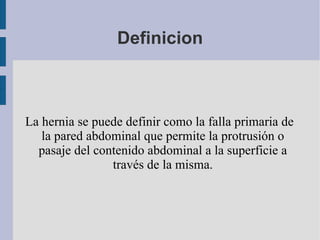Definicion La hernia se puede definir como la falla primaria de la pared abdominal que permite la protrusión o pasaje del contenido abdominal a la superficie a través de la misma. . 