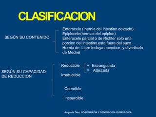 Enterocele ( hernia del intestino delgado)
                      Epiplocele(hernias del epiplon)
 SEGÚN SU CONTENIDO   Enterocele parcial o de Richter solo una
                      porcion del intestino esta fuera del saco
                      Hernia de Littre incluya apendice y diverticulo
                      de Meckel


                      Reductible        Estrangulada
SEGÚN SU CAPACIDAD                      Atascada
DE REDUCCION          Irreductible


                        Coercible

                        Incoercible


                       Augusto Diez. NOSOGRAFIA Y SEMIOLOGIA QUIRURGICA.
 