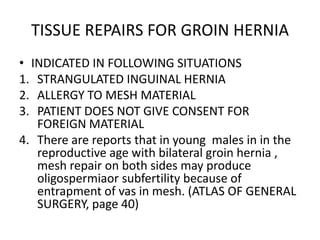 TISSUE REPAIRS FOR GROIN HERNIA
• INDICATED IN FOLLOWING SITUATIONS
1. STRANGULATED INGUINAL HERNIA
2. ALLERGY TO MESH MATERIAL
3. PATIENT DOES NOT GIVE CONSENT FOR
   FOREIGN MATERIAL
4. There are reports that in young males in in the
   reproductive age with bilateral groin hernia ,
   mesh repair on both sides may produce
   oligospermiaor subfertility because of
   entrapment of vas in mesh. (ATLAS OF GENERAL
   SURGERY, page 40)
 