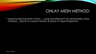 ONLAY MESH METHOD: 
• repair by placing mesh in front…..using monofilament non absorbable suture 
material….above to conjoint tendon & below to inguinal ligament 
TONY 2010 MBBS 
 