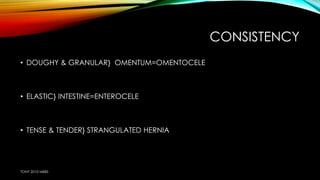 CONSISTENCY 
• DOUGHY & GRANULAR} OMENTUM=OMENTOCELE 
• ELASTIC} INTESTINE=ENTEROCELE 
• TENSE & TENDER} STRANGULATED HERNIA 
TONY 2010 MBBS 
 