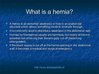 What is a hernia?What is a hernia?
 A hernia is an abnormal weakness or hole in an anatomicalA hernia is an abnormal weakness or hole in an anatomical
structure which allows something inside to protrude through.structure which allows something inside to protrude through.
 It is commonly used to describe a weakness in the abdominal wall.It is commonly used to describe a weakness in the abdominal wall.
 Hernias by themselves usually are harmless, but nearly all have aHernias by themselves usually are harmless, but nearly all have a
potential risk of having their blood supply cut off (becomingpotential risk of having their blood supply cut off (becoming
strangulated).strangulated).
 If the blood supply is cut off at the hernia opening in the abdominalIf the blood supply is cut off at the hernia opening in the abdominal
wall, it becomes a medical and surgical emergency.wall, it becomes a medical and surgical emergency.
http://www.drsanjaykolte.in/
 