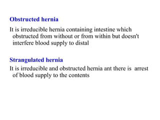 Obstructed hernia
It is irreducible hernia containing intestine which
obstructed from without or from within but doesn't
interfere blood supply to distal
Strangulated hernia
It is irreducible and obstructed hernia ant there is arrest
of blood supply to the contents
 