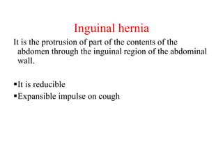 Inguinal hernia
It is the protrusion of part of the contents of the
abdomen through the inguinal region of the abdominal
wall.
It is reducible
Expansible impulse on cough
 