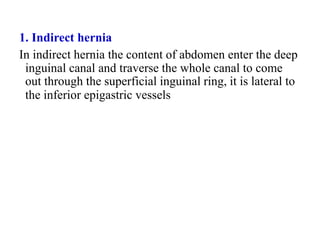 1. Indirect hernia
In indirect hernia the content of abdomen enter the deep
inguinal canal and traverse the whole canal to come
out through the superficial inguinal ring, it is lateral to
the inferior epigastric vessels
 