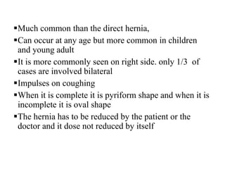 Much common than the direct hernia,
Can occur at any age but more common in children
and young adult
It is more commonly seen on right side. only 1/3 of
cases are involved bilateral
Impulses on coughing
When it is complete it is pyriform shape and when it is
incomplete it is oval shape
The hernia has to be reduced by the patient or the
doctor and it dose not reduced by itself
 