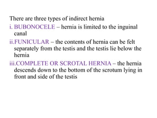 There are three types of indirect hernia
i. BUBONOCELE – hernia is limited to the inguinal
canal
ii.FUNICULAR – the contents of hernia can be felt
separately from the testis and the testis lie below the
hernia
iii.COMPLETE OR SCROTAL HERNIA – the hernia
descends down to the bottom of the scrotum lying in
front and side of the testis
 
