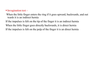  Invagination test –
When the little finger enters the ring if it goes upward, backwards, and out
wards it is an indirect hernia
If the impulses is felt on the tip of the finger it is an indirect hernia
When the little finger goes directly backwards, it is direct hernia
If the impulses is felt on the pulp of the finger it is an direct hernia
 