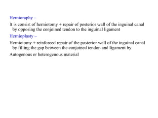 Hernioraphy –
It is consist of herniotomy + repair of posterior wall of the inguinal canal
by opposing the conjoined tendon to the inguinal ligament
Hernioplasty –
Herniotomy + reinforced repair of the posterior wall of the inguinal canal
by filling the gap between the conjoined tendon and ligament by
Autogenous or heterogenous material
 
