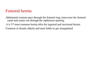 Femoral hernia
Abdominal contents pass through the femoral ring, transverse the femoral
canal and comes out through the saphenous opening.
it is 3rd most common hernia after the inguinal and incisional hernia.
Common in female elderly and most liable to get strangulated
 