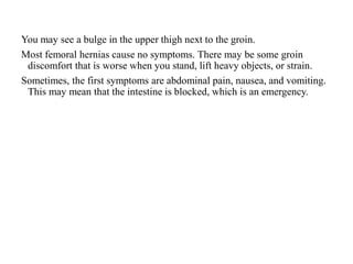 You may see a bulge in the upper thigh next to the groin.
Most femoral hernias cause no symptoms. There may be some groin
discomfort that is worse when you stand, lift heavy objects, or strain.
Sometimes, the first symptoms are abdominal pain, nausea, and vomiting.
This may mean that the intestine is blocked, which is an emergency.
 