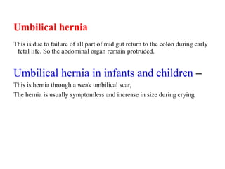 Umbilical hernia
This is due to failure of all part of mid gut return to the colon during early
fetal life. So the abdominal organ remain protruded.
Umbilical hernia in infants and children –
This is hernia through a weak umbilical scar,
The hernia is usually symptomless and increase in size during crying
 