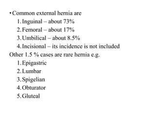 •Common external hernia are
1.Inguinal – about 73%
2.Femoral – about 17%
3.Umbilical – about 8.5%
4.Incisional – its incidence is not included
Other 1.5 % cases are rare hernia e.g.
1.Epigastric
2.Lumbar
3.Spigelian
4.Obturator
5.Gluteal
 