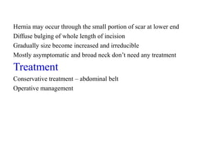 Hernia may occur through the small portion of scar at lower end
Diffuse bulging of whole length of incision
Gradually size become increased and irreducible
Mostly asymptomatic and broad neck don’t need any treatment
Treatment
Conservative treatment – abdominal belt
Operative management
 