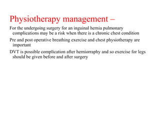 Physiotherapy management –
For the undergoing surgery for an inguinal hernia pulmonary
complications may be a risk when there is a chronic chest condition
Pre and post operative breathing exercise and chest physiotherapy are
important
DVT is possible complication after herniorraphy and so exercise for legs
should be given before and after surgery
 
