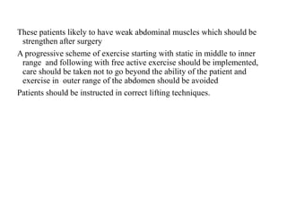 These patients likely to have weak abdominal muscles which should be
strengthen after surgery
A progressive scheme of exercise starting with static in middle to inner
range and following with free active exercise should be implemented,
care should be taken not to go beyond the ability of the patient and
exercise in outer range of the abdomen should be avoided
Patients should be instructed in correct lifting techniques.
 