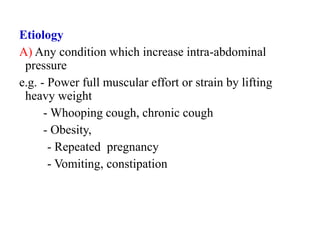 Etiology
A) Any condition which increase intra-abdominal
pressure
e.g. - Power full muscular effort or strain by lifting
heavy weight
- Whooping cough, chronic cough
- Obesity,
- Repeated pregnancy
- Vomiting, constipation
 
